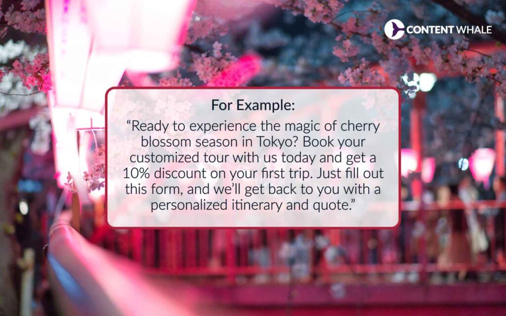 Examples of travel articles | Content Writing for travel companies For example: “Ready to experience the magic of cherry blossom season in Tokyo? Book your customized tour with us today and get a 10% discount on your first trip. Just fill out this form, and we’ll get back to you with a personalized itinerary and quote.”